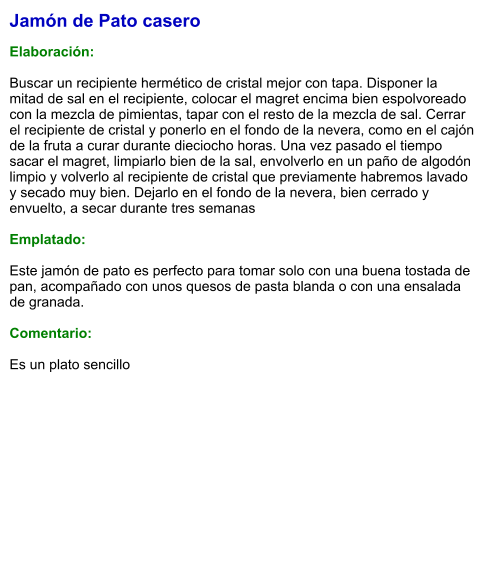 Jamón de Pato casero  Elaboración:  Buscar un recipiente hermético de cristal mejor con tapa. Disponer la mitad de sal en el recipiente, colocar el magret encima bien espolvoreado con la mezcla de pimientas, tapar con el resto de la mezcla de sal. Cerrar el recipiente de cristal y ponerlo en el fondo de la nevera, como en el cajón de la fruta a curar durante dieciocho horas. Una vez pasado el tiempo sacar el magret, limpiarlo bien de la sal, envolverlo en un paño de algodón limpio y volverlo al recipiente de cristal que previamente habremos lavado y secado muy bien. Dejarlo en el fondo de la nevera, bien cerrado y envuelto, a secar durante tres semanas  Emplatado:  Este jamón de pato es perfecto para tomar solo con una buena tostada de pan, acompañado con unos quesos de pasta blanda o con una ensalada de granada.  Comentario:  Es un plato sencillo