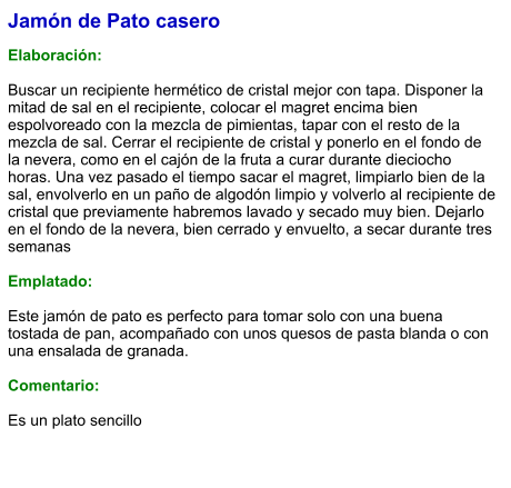 Jamón de Pato casero  Elaboración:  Buscar un recipiente hermético de cristal mejor con tapa. Disponer la mitad de sal en el recipiente, colocar el magret encima bien espolvoreado con la mezcla de pimientas, tapar con el resto de la mezcla de sal. Cerrar el recipiente de cristal y ponerlo en el fondo de la nevera, como en el cajón de la fruta a curar durante dieciocho horas. Una vez pasado el tiempo sacar el magret, limpiarlo bien de la sal, envolverlo en un paño de algodón limpio y volverlo al recipiente de cristal que previamente habremos lavado y secado muy bien. Dejarlo en el fondo de la nevera, bien cerrado y envuelto, a secar durante tres semanas  Emplatado:  Este jamón de pato es perfecto para tomar solo con una buena tostada de pan, acompañado con unos quesos de pasta blanda o con una ensalada de granada.  Comentario:  Es un plato sencillo