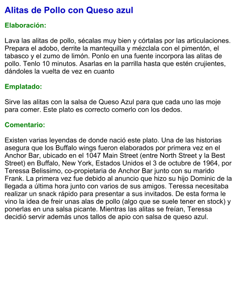 Alitas de Pollo con Queso azul  Elaboración:  Lava las alitas de pollo, sécalas muy bien y córtalas por las articulaciones. Prepara el adobo, derrite la mantequilla y mézclala con el pimentón, el tabasco y el zumo de limón. Ponlo en una fuente incorpora las alitas de pollo. Tenlo 10 minutos. Asarlas en la parrilla hasta que estén crujientes, dándoles la vuelta de vez en cuanto  Emplatado:  Sirve las alitas con la salsa de Queso Azul para que cada uno las moje para comer. Este plato es correcto comerlo con los dedos.  Comentario:  Existen varias leyendas de donde nació este plato. Una de las historias asegura que los Buffalo wings fueron elaborados por primera vez en el Anchor Bar, ubicado en el 1047 Main Street (entre North Street y la Best Street) en Buffalo, New York, Estados Unidos el 3 de octubre de 1964, por Teressa Belissimo, co-propietaria de Anchor Bar junto con su marido Frank. La primera vez fue debido al anuncio que hizo su hijo Dominic de la llegada a última hora junto con varios de sus amigos. Teressa necesitaba realizar un snack rápido para presentar a sus invitados. De esta forma le vino la idea de freir unas alas de pollo (algo que se suele tener en stock) y ponerlas en una salsa picante. Mientras las alitas se freían, Teressa decidió servir además unos tallos de apio con salsa de queso azul.