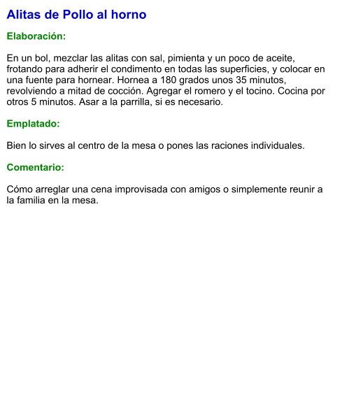 Alitas de Pollo al horno  Elaboración:  En un bol, mezclar las alitas con sal, pimienta y un poco de aceite, frotando para adherir el condimento en todas las superficies, y colocar en una fuente para hornear. Hornea a 180 grados unos 35 minutos, revolviendo a mitad de cocción. Agregar el romero y el tocino. Cocina por otros 5 minutos. Asar a la parrilla, si es necesario.   Emplatado:  Bien lo sirves al centro de la mesa o pones las raciones individuales.  Comentario:  Cómo arreglar una cena improvisada con amigos o simplemente reunir a la familia en la mesa.