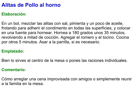 Alitas de Pollo al horno  Elaboración:  En un bol, mezclar las alitas con sal, pimienta y un poco de aceite, frotando para adherir el condimento en todas las superficies, y colocar en una fuente para hornear. Hornea a 180 grados unos 35 minutos, revolviendo a mitad de cocción. Agregar el romero y el tocino. Cocina por otros 5 minutos. Asar a la parrilla, si es necesario.   Emplatado:  Bien lo sirves al centro de la mesa o pones las raciones individuales.  Comentario:  Cómo arreglar una cena improvisada con amigos o simplemente reunir a la familia en la mesa.