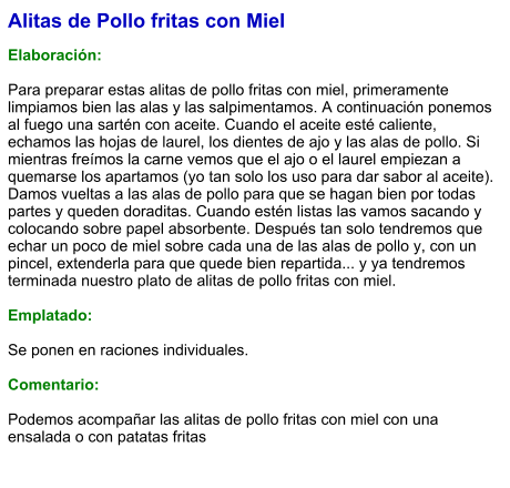 Alitas de Pollo fritas con Miel  Elaboración:  Para preparar estas alitas de pollo fritas con miel, primeramente limpiamos bien las alas y las salpimentamos. A continuación ponemos al fuego una sartén con aceite. Cuando el aceite esté caliente, echamos las hojas de laurel, los dientes de ajo y las alas de pollo. Si mientras freímos la carne vemos que el ajo o el laurel empiezan a quemarse los apartamos (yo tan solo los uso para dar sabor al aceite). Damos vueltas a las alas de pollo para que se hagan bien por todas partes y queden doraditas. Cuando estén listas las vamos sacando y colocando sobre papel absorbente. Después tan solo tendremos que echar un poco de miel sobre cada una de las alas de pollo y, con un pincel, extenderla para que quede bien repartida... y ya tendremos terminada nuestro plato de alitas de pollo fritas con miel.  Emplatado:  Se ponen en raciones individuales.  Comentario:  Podemos acompañar las alitas de pollo fritas con miel con una ensalada o con patatas fritas