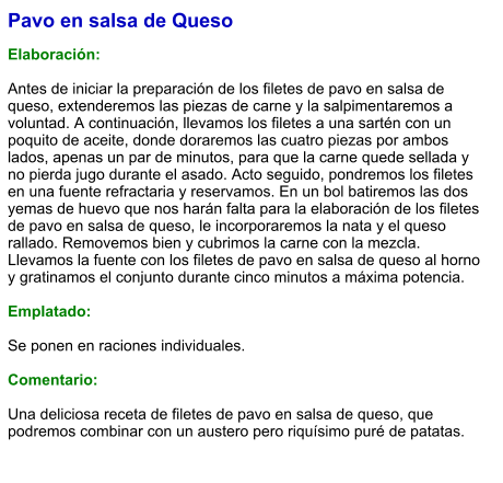 Pavo en salsa de Queso  Elaboración:  Antes de iniciar la preparación de los filetes de pavo en salsa de queso, extenderemos las piezas de carne y la salpimentaremos a voluntad. A continuación, llevamos los filetes a una sartén con un poquito de aceite, donde doraremos las cuatro piezas por ambos lados, apenas un par de minutos, para que la carne quede sellada y no pierda jugo durante el asado. Acto seguido, pondremos los filetes en una fuente refractaria y reservamos. En un bol batiremos las dos yemas de huevo que nos harán falta para la elaboración de los filetes de pavo en salsa de queso, le incorporaremos la nata y el queso rallado. Removemos bien y cubrimos la carne con la mezcla. Llevamos la fuente con los filetes de pavo en salsa de queso al horno y gratinamos el conjunto durante cinco minutos a máxima potencia.  Emplatado:  Se ponen en raciones individuales.  Comentario:  Una deliciosa receta de filetes de pavo en salsa de queso, que podremos combinar con un austero pero riquísimo puré de patatas.