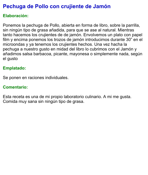 Pechuga de Pollo con crujiente de Jamón  Elaboración:  Ponemos la pechuga de Pollo, abierta en forma de libro, sobre la parrilla, sin ningún tipo de grasa añadida, para que se ase al natural. Mientras tanto hacemos los crujientes de de jamón. Envolvemos un plato con papel film y encima ponemos los trozos de jamón introducimos durante 30” en el microondas y ya tenemos los crujientes hechos. Una vez hacha la pechuga a nuestro gusto en midad del libro lo cubrimos con el Jamón y añadimos salsa barbacoa, picante, mayonesa o simplemente nada, según el gusto  Emplatado:  Se ponen en raciones individuales.  Comentario:  Esta receta es una de mi propio laboratorio culinario. A mi me gusta. Comida muy sana sin ningún tipo de grasa.