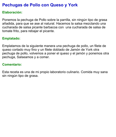Pechugas de Pollo con Queso y York  Elaboración:  Ponemos la pechuga de Pollo sobre la parrilla, sin ningún tipo de grasa añadida, para que se ase al natural. Hacemos la salsa mezclando una cucharada de salsa picante barbacoa con  una cucharada de salsa de tomate frito, para rebajar el picante.  Emplatado:  Emplatamos de la siguiente manera una pechuga de pollo, un filete de queso cortado muy fino y un filete doblado de Jamón de York otra pechuga de pollo, volvemos a poner el queso y el jamón y ponemos otra pechuga, Salseamos y a comer.  Comentario:  Esta receta es una de mi propio laboratorio culinario. Comida muy sana sin ningún tipo de grasa.