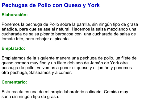 Pechugas de Pollo con Queso y York  Elaboración:  Ponemos la pechuga de Pollo sobre la parrilla, sin ningún tipo de grasa añadida, para que se ase al natural. Hacemos la salsa mezclando una cucharada de salsa picante barbacoa con  una cucharada de salsa de tomate frito, para rebajar el picante.  Emplatado:  Emplatamos de la siguiente manera una pechuga de pollo, un filete de queso cortado muy fino y un filete doblado de Jamón de York otra pechuga de pollo, volvemos a poner el queso y el jamón y ponemos otra pechuga, Salseamos y a comer.  Comentario:  Esta receta es una de mi propio laboratorio culinario. Comida muy sana sin ningún tipo de grasa.