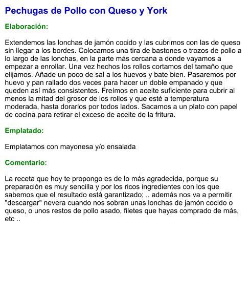 Pechugas de Pollo con Queso y York  Elaboración:  Extendemos las lonchas de jamón cocido y las cubrimos con las de queso sin llegar a los bordes. Colocamos una tira de bastones o trozos de pollo a lo largo de las lonchas, en la parte más cercana a donde vayamos a empezar a enrollar. Una vez hechos los rollos cortamos del tamaño que elijamos. Añade un poco de sal a los huevos y bate bien. Pasaremos por huevo y pan rallado dos veces para hacer un doble empanado y que queden así más consistentes. Freímos en aceite suficiente para cubrir al menos la mitad del grosor de los rollos y que esté a temperatura moderada, hasta dorarlos por todos lados. Sacamos a un plato con papel de cocina para retirar el exceso de aceite de la fritura.  Emplatado:  Emplatamos con mayonesa y/o ensalada  Comentario:  La receta que hoy te propongo es de lo más agradecida, porque su preparación es muy sencilla y por los ricos ingredientes con los que sabemos que el resultado está garantizado; .. además nos va a permitir "descargar" nevera cuando nos sobran unas lonchas de jamón cocido o queso, o unos restos de pollo asado, filetes que hayas comprado de más, etc ..
