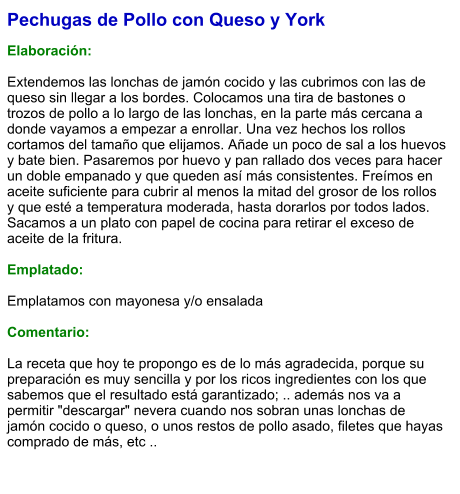 Pechugas de Pollo con Queso y York  Elaboración:  Extendemos las lonchas de jamón cocido y las cubrimos con las de queso sin llegar a los bordes. Colocamos una tira de bastones o trozos de pollo a lo largo de las lonchas, en la parte más cercana a donde vayamos a empezar a enrollar. Una vez hechos los rollos cortamos del tamaño que elijamos. Añade un poco de sal a los huevos y bate bien. Pasaremos por huevo y pan rallado dos veces para hacer un doble empanado y que queden así más consistentes. Freímos en aceite suficiente para cubrir al menos la mitad del grosor de los rollos y que esté a temperatura moderada, hasta dorarlos por todos lados. Sacamos a un plato con papel de cocina para retirar el exceso de aceite de la fritura.  Emplatado:  Emplatamos con mayonesa y/o ensalada  Comentario:  La receta que hoy te propongo es de lo más agradecida, porque su preparación es muy sencilla y por los ricos ingredientes con los que sabemos que el resultado está garantizado; .. además nos va a permitir "descargar" nevera cuando nos sobran unas lonchas de jamón cocido o queso, o unos restos de pollo asado, filetes que hayas comprado de más, etc ..