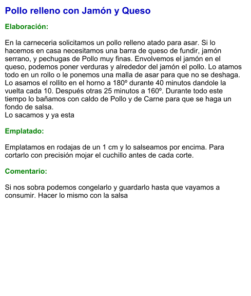 Pollo relleno con Jamón y Queso  Elaboración:  En la carneceria solicitamos un pollo relleno atado para asar. Si lo hacemos en casa necesitamos una barra de queso de fundir, jamón serrano, y pechugas de Pollo muy finas. Envolvemos el jamón en el queso, podemos poner verduras y alrededor del jamón el pollo. Lo atamos todo en un rollo o le ponemos una malla de asar para que no se deshaga. Lo asamos el rollito en el horno a 180º durante 40 minutos dandole la vuelta cada 10. Después otras 25 minutos a 160º. Durante todo este tiempo lo bañamos con caldo de Pollo y de Carne para que se haga un fondo de salsa. Lo sacamos y ya esta  Emplatado:  Emplatamos en rodajas de un 1 cm y lo salseamos por encima. Para cortarlo con precisión mojar el cuchillo antes de cada corte.   Comentario:  Si nos sobra podemos congelarlo y guardarlo hasta que vayamos a consumir. Hacer lo mismo con la salsa