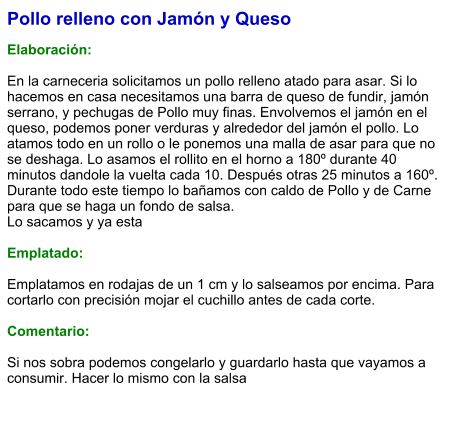 Pollo relleno con Jamón y Queso  Elaboración:  En la carneceria solicitamos un pollo relleno atado para asar. Si lo hacemos en casa necesitamos una barra de queso de fundir, jamón serrano, y pechugas de Pollo muy finas. Envolvemos el jamón en el queso, podemos poner verduras y alrededor del jamón el pollo. Lo atamos todo en un rollo o le ponemos una malla de asar para que no se deshaga. Lo asamos el rollito en el horno a 180º durante 40 minutos dandole la vuelta cada 10. Después otras 25 minutos a 160º. Durante todo este tiempo lo bañamos con caldo de Pollo y de Carne para que se haga un fondo de salsa. Lo sacamos y ya esta  Emplatado:  Emplatamos en rodajas de un 1 cm y lo salseamos por encima. Para cortarlo con precisión mojar el cuchillo antes de cada corte.   Comentario:  Si nos sobra podemos congelarlo y guardarlo hasta que vayamos a consumir. Hacer lo mismo con la salsa