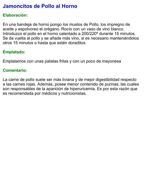 Jamoncitos de Pollo al Horno  Elaboración:  En una bandeja de horno pongo los muslos de Pollo, los impregno de aceite y espolvoreo el orégano. Rocío con un vaso de vino blanco. Introduzco el pollo en el horno calentado a 200/220º durante 15 minutos. Se da vuelta al pollo y se añade más vino, si es necesario manteniéndolos otros 15 minutos o hasta que estén doraditos.  Emplatado:  Emplatamos con unas patatas fritas y con un poco de mayonesa  Comentario:  La carne de pollo suele ser más liviana y de mejor digestibilidad respecto a las carnes rojas. Además, posee menor contenido de purinas; las cuales son responsables de la aparición de hiperuricemia. Es por esta razón que es recomendada por médicos y nutricionistas.