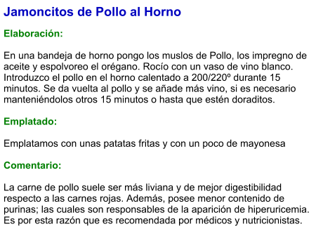 Jamoncitos de Pollo al Horno  Elaboración:  En una bandeja de horno pongo los muslos de Pollo, los impregno de aceite y espolvoreo el orégano. Rocío con un vaso de vino blanco. Introduzco el pollo en el horno calentado a 200/220º durante 15 minutos. Se da vuelta al pollo y se añade más vino, si es necesario manteniéndolos otros 15 minutos o hasta que estén doraditos.  Emplatado:  Emplatamos con unas patatas fritas y con un poco de mayonesa  Comentario:  La carne de pollo suele ser más liviana y de mejor digestibilidad respecto a las carnes rojas. Además, posee menor contenido de purinas; las cuales son responsables de la aparición de hiperuricemia. Es por esta razón que es recomendada por médicos y nutricionistas.