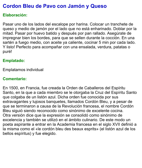 Cordon Bleu de Pavo con Jamón y Queso  Elaboración:  Pasar uno de los lados del escalope por harina. Colocar un tranchete de queso y medio de jamón por el lado que no está enharinado. Doblar por la mitad. Pasar por huevo batido y después por pan rallado. Asegúrate de impregnar bien los bordes, para que se sellen durante la cocción. En una sartén a fuego medio, con aceite ya caliente, cocinar 5 min por cada lado. Y listo! Perfecto para acompañar con una ensalada, verdura, patatas o puré!  Emplatado:  Emplatamos individual  Comentario:  En 1500, en Francia, fue creada la Orden de Caballeros del Espíritu Santo, en la que a cada miembro se le otorgaba la Cruz del Espíritu Santo que colgaba de un listón azul. Dicha orden fue conocida por sus extravagantes y lujosos banquetes, llamados Cordón Bleu, y a pesar de que se terminaron a causa de la Revolución francesa, el nombre Cordón Bleu siguió siendo reconocido como sinónimo de excelente cocina. Otra versión dice que la expresión se consolidó como sinónimo de excelencia y también se utilizó en el ámbito culinario. De este modo un poeta aspirante a entrar en la Academia francesa en el siglo XVII definió a la misma como el «le cordón bleu des beaux esprits» (el listón azul de los bellos espíritus) y fue elegido.