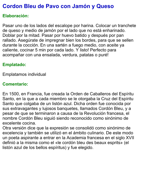 Cordon Bleu de Pavo con Jamón y Queso  Elaboración:  Pasar uno de los lados del escalope por harina. Colocar un tranchete de queso y medio de jamón por el lado que no está enharinado. Doblar por la mitad. Pasar por huevo batido y después por pan rallado. Asegúrate de impregnar bien los bordes, para que se sellen durante la cocción. En una sartén a fuego medio, con aceite ya caliente, cocinar 5 min por cada lado. Y listo! Perfecto para acompañar con una ensalada, verdura, patatas o puré!  Emplatado:  Emplatamos individual  Comentario:  En 1500, en Francia, fue creada la Orden de Caballeros del Espíritu Santo, en la que a cada miembro se le otorgaba la Cruz del Espíritu Santo que colgaba de un listón azul. Dicha orden fue conocida por sus extravagantes y lujosos banquetes, llamados Cordón Bleu, y a pesar de que se terminaron a causa de la Revolución francesa, el nombre Cordón Bleu siguió siendo reconocido como sinónimo de excelente cocina. Otra versión dice que la expresión se consolidó como sinónimo de excelencia y también se utilizó en el ámbito culinario. De este modo un poeta aspirante a entrar en la Academia francesa en el siglo XVII definió a la misma como el «le cordón bleu des beaux esprits» (el listón azul de los bellos espíritus) y fue elegido.