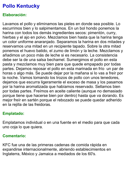 Pollo Kentucky  Elaboración:  Lavamos el pollo y eliminamos las pieles en donde sea posible. Lo escurrimos bien y lo salpimentamos. En un bol hondo ponemos la harina con todos los demás ingredientes secos: pimentón, curry, hierbas y el ajo en polvo. Mezclamos bien hasta que la harina tenga un color uniforme anaranjado. Separamos la harina en dos mitades y reservamos una mitad en un recipiente tapado. Sobre la otra mitad ponemos el huevo batido, el zumo de limón y la leche. Mezclamos y añadimos un poco más de leche si es necesario. La consistencia debe ser la de una salsa bechamel. Sumergimos el pollo en esta pasta y mezclamos muy bien para que quede empapado por todas partes. Dejamos reposar el pollo en esta marinada en frío  un par de horas o algo más. Se puede dejar por la mañana si lo vas a freír por la noche. Vamos tomando los trozos de pollo con unos tenedores, dejamos que escurra ligeramente el exceso de masa y los pasamos por la harina aromatizada que habíamos reservado. Sellamos bien por todas partes. Freímos en aceite caliente (aunque no demasiado porque tiene que hacerse bien por dentro) hasta que va dorando. Es mejor freír en sartén porque el rebozado se puede quedar adherido en la rejilla de las freidoras.  Emplatado:  Emplatamos individual o en una fuente en el medio para que cada uno coja lo que quiera.  Comentario:  KFC fue una de las primeras cadenas de comida rápida en expandirse internacionalmente, abriendo establecimientos en Inglaterra, México y Jamaica a mediados de los 60's.