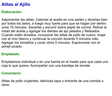 Alitas al Ajillo  Elaboración:  Salpimentar las alitas. Calentar el aceite en una sartén y dorarlas bien por todos los lados, a fuego muy fuerte para que se hagan por dentro unos 15 minutos. Sacarlas y escurrir sobre papel de cocina. Retirar la mitad del aceite y agregar los dientes de ajo pelados y fileteados. Cuando estén dorados, incorporar las alitas de pollo de nuevo, mojar con el vino blanco y continuar la cocción durante 5 minutos más. Agregar los tomatitos y cocer otros 5 minutos. Espolvorear con el perejil picado.  Emplatado:  Emplatamos individual o en una fuente en el medio para que cada uno coja lo que quiera. Acompañar con una bandeja de tomate  Comentario:  Alitas de pollo crujientes, deliciosa tapa o entrante de una comida o cena.