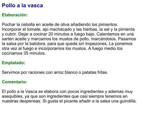 Pollo a la vasca  Elaboración:  Pochar la cebolla en aceite de oliva añadiendo los pimientos. Incorporar el tomate, ajo machacado y las hierbas, la sal y la pimienta y cubrir. Dejar a cocinar 20 minutos a fuego bajo. Calentamos en una sartén aceite y marcamos los muslos de pollo, marcándolos. Pasamos la salsa por la batidora, para que quede sin tropezones. La ponemos otra vez al fuego e incorporamos los muslos. A fuego medio los cocinamos 35 minutos.  Emplatado:  Servimos por raciones con arroz blanco o patatas fritas.  Comentario:  El pollo a la Vasca se elabora con pocos ingredientes y ademas muy asequibles, ya que son ingredientes que casi siempre tenemos en nuestras despensas. Si gusta el picante añadir a la salsa una guindilla.