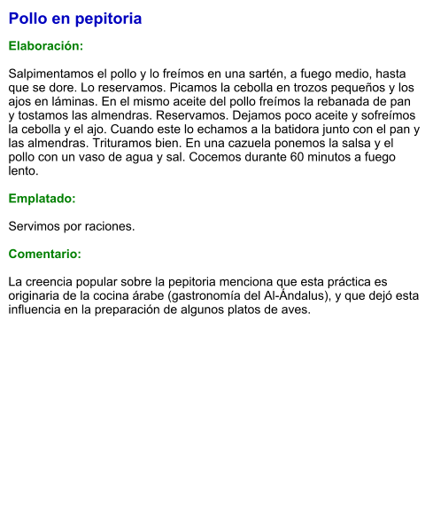 Pollo en pepitoria  Elaboración:  Salpimentamos el pollo y lo freímos en una sartén, a fuego medio, hasta que se dore. Lo reservamos. Picamos la cebolla en trozos pequeños y los ajos en láminas. En el mismo aceite del pollo freímos la rebanada de pan y tostamos las almendras. Reservamos. Dejamos poco aceite y sofreímos la cebolla y el ajo. Cuando este lo echamos a la batidora junto con el pan y las almendras. Trituramos bien. En una cazuela ponemos la salsa y el pollo con un vaso de agua y sal. Cocemos durante 60 minutos a fuego lento.  Emplatado:  Servimos por raciones.  Comentario:  La creencia popular sobre la pepitoria menciona que esta práctica es originaria de la cocina árabe (gastronomía del Al-Ándalus), y que dejó esta influencia en la preparación de algunos platos de aves.