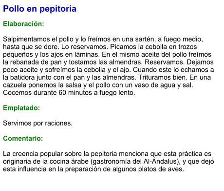 Pollo en pepitoria  Elaboración:  Salpimentamos el pollo y lo freímos en una sartén, a fuego medio, hasta que se dore. Lo reservamos. Picamos la cebolla en trozos pequeños y los ajos en láminas. En el mismo aceite del pollo freímos la rebanada de pan y tostamos las almendras. Reservamos. Dejamos poco aceite y sofreímos la cebolla y el ajo. Cuando este lo echamos a la batidora junto con el pan y las almendras. Trituramos bien. En una cazuela ponemos la salsa y el pollo con un vaso de agua y sal. Cocemos durante 60 minutos a fuego lento.  Emplatado:  Servimos por raciones.  Comentario:  La creencia popular sobre la pepitoria menciona que esta práctica es originaria de la cocina árabe (gastronomía del Al-Ándalus), y que dejó esta influencia en la preparación de algunos platos de aves.