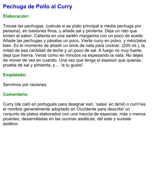 Pechuga de Pollo al Curry  Elaboración:  Trocea las pechugas, (calcula si es plato principal a media pechuga por persona), en bastones finos, y añade sal y pimienta. Deja un rato que tomen el sabor. Calienta en una sartén margarina con un poco de aceite. Añade las pechugas y pásalas un poco. Vierte curry en polvo, y mézclalos bien. Es el momento de añadir un brick de nata para cocinar, (200 ml.), la mitad de esa cantidad de leche y un poco de sal. A fuego no muy fuerte, deja que hierva. Veras como en minutos va espesando la nata. No dejes de mover de vez en cuando. Una vez que tenga el espesor que quieras, prueba de sal y pimienta, y.... !a tu gusto!  Emplatado:  Servimos por raciones.  Comentario:  Curry (de caril en portugués para designar kari, ‘salsa’ en támil) o curri1​es el nombre generalmente adoptado en Occidente para describir un conjunto de platos elaborados con una mezcla de especias, más o menos picantes, desarrolladas en las cocinas asiáticas, del este y sureste asiático.