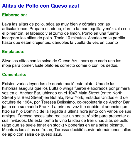 Alitas de Pollo con Queso azul  Elaboración:  Lava las alitas de pollo, sécalas muy bien y córtalas por las articulaciones. Prepara el adobo, derrite la mantequilla y mézclala con el pimentón, el tabasco y el zumo de limón. Ponlo en una fuente incorpora las alitas de pollo. Tenlo 10 minutos. Asarlas en la parrilla hasta que estén crujientes, dándoles la vuelta de vez en cuanto  Emplatado:  Sirve las alitas con la salsa de Queso Azul para que cada uno las moje para comer. Este plato es correcto comerlo con los dedos.  Comentario:  Existen varias leyendas de donde nació este plato. Una de las historias asegura que los Buffalo wings fueron elaborados por primera vez en el Anchor Bar, ubicado en el 1047 Main Street (entre North Street y la Best Street) en Buffalo, New York, Estados Unidos el 3 de octubre de 1964, por Teressa Belissimo, co-propietaria de Anchor Bar junto con su marido Frank. La primera vez fue debido al anuncio que hizo su hijo Dominic de la llegada a última hora junto con varios de sus amigos. Teressa necesitaba realizar un snack rápido para presentar a sus invitados. De esta forma le vino la idea de freir unas alas de pollo (algo que se suele tener en stock) y ponerlas en una salsa picante. Mientras las alitas se freían, Teressa decidió servir además unos tallos de apio con salsa de queso azul.