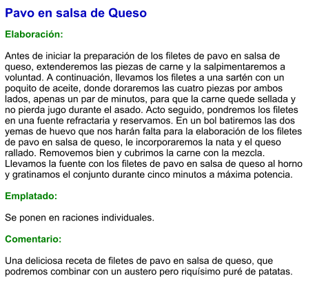 Pavo en salsa de Queso  Elaboración:  Antes de iniciar la preparación de los filetes de pavo en salsa de queso, extenderemos las piezas de carne y la salpimentaremos a voluntad. A continuación, llevamos los filetes a una sartén con un poquito de aceite, donde doraremos las cuatro piezas por ambos lados, apenas un par de minutos, para que la carne quede sellada y no pierda jugo durante el asado. Acto seguido, pondremos los filetes en una fuente refractaria y reservamos. En un bol batiremos las dos yemas de huevo que nos harán falta para la elaboración de los filetes de pavo en salsa de queso, le incorporaremos la nata y el queso rallado. Removemos bien y cubrimos la carne con la mezcla. Llevamos la fuente con los filetes de pavo en salsa de queso al horno y gratinamos el conjunto durante cinco minutos a máxima potencia.  Emplatado:  Se ponen en raciones individuales.  Comentario:  Una deliciosa receta de filetes de pavo en salsa de queso, que podremos combinar con un austero pero riquísimo puré de patatas.