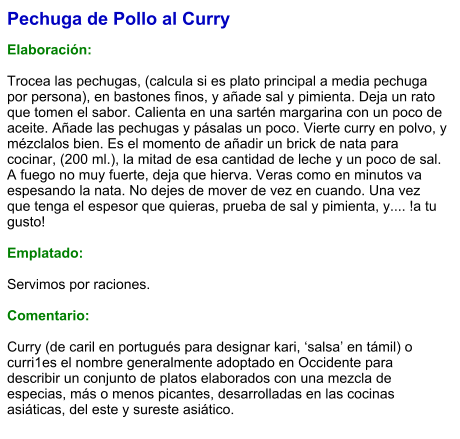 Pechuga de Pollo al Curry  Elaboración:  Trocea las pechugas, (calcula si es plato principal a media pechuga por persona), en bastones finos, y añade sal y pimienta. Deja un rato que tomen el sabor. Calienta en una sartén margarina con un poco de aceite. Añade las pechugas y pásalas un poco. Vierte curry en polvo, y mézclalos bien. Es el momento de añadir un brick de nata para cocinar, (200 ml.), la mitad de esa cantidad de leche y un poco de sal. A fuego no muy fuerte, deja que hierva. Veras como en minutos va espesando la nata. No dejes de mover de vez en cuando. Una vez que tenga el espesor que quieras, prueba de sal y pimienta, y.... !a tu gusto!  Emplatado:  Servimos por raciones.  Comentario:  Curry (de caril en portugués para designar kari, ‘salsa’ en támil) o curri1​es el nombre generalmente adoptado en Occidente para describir un conjunto de platos elaborados con una mezcla de especias, más o menos picantes, desarrolladas en las cocinas asiáticas, del este y sureste asiático.