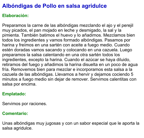 Albóndigas de Pollo en salsa agridulce  Elaboración:  Preparamos la carne de las albóndigas mezclando el ajo y el perejil muy picados, el pan mojado en leche y desmigado, la sal y la pimienta. También batimos el huevo y lo añadimos. Mezclamos bien todos los ingredientes y vamos formado albóndigas. Pasamos por harina y freímos en una sartén con aceite a fuego medio. Cuando estén doradas vamos sacando y colocando en una cazuela. Luego preparamos la salsa calentando en una otra sartén todos los ingredientes, excepto la harina. Cuando el azúcar se haya diluido, retiramos del fuego y añadimos la harina disuelta en un poco de agua fría. Removemos bien para mezclar e incorporamos esta salsa a la cazuela de las albóndigas. Llevamos a hervir y dejamos cociendo 5 minutos a fuego medio sin dejar de remover. Servimos calentitas con salsa por encima.  Emplatado:  Servimos por raciones.  Comentario:  Unas albóndigas muy jugosas y con un sabor especial que le aporta la salsa agridulce.