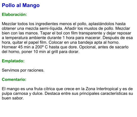 Pollo al Mango  Elaboración:  Mezclar todos los ingredientes menos el pollo, aplastándolos hasta obtener una mezcla semi-líquida. Añadir los muslos de pollo. Mezclar bien con las manos. Tapar el bol con film transparente y dejar reposar a temperatura ambiente durante 1 hora para macerar. Después de esa hora, quitar el papel film. Colocar en una bandeja apta al horno. Hornear 45 min a 200º C hasta que dore. Opcional, antes de sacarlo del horno, poner 10 min al grill para dorar.  Emplatado:  Servimos por raciones.  Comentario:  El mango es una fruta cítrica que crece en la Zona Intertropical y es de pulpa carnosa y dulce. Destaca entre sus principales características su buen sabor.