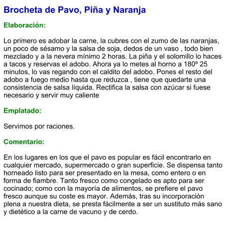 Brocheta de Pavo, Piña y Naranja  Elaboración:  Lo primero es adobar la carne, la cubres con el zumo de las naranjas, un poco de sésamo y la salsa de soja, dedos de un vaso , todo bien mezclado y a la nevera mínimo 2 horas. La piña y el solomillo lo haces a tacos y reservas el adobo. Ahora ya lo metes al horno a 180º 25 minutos, lo vas regando con el caldito del adobo. Pones el resto del adobo a fuego medio hasta que reduzca , tiene que quedarte una consistencia de salsa líquida. Rectifica la salsa con azúcar si fuese necesario y servir muy caliente  Emplatado:  Servimos por raciones.  Comentario:  En los lugares en los que el pavo es popular es fácil encontrarlo en cualquier mercado, supermercado o gran superficie. Se dispensa tanto horneado listo para ser presentado en la mesa, como entero o en forma de fiambre. Tanto fresco como congelado es apto para ser cocinado; como con la mayoría de alimentos, se prefiere el pavo fresco aunque su coste es mayor. Además, tras su incorporación plena a nuestra dieta, se presta fácilmente a ser un sustituto más sano y dietético a la carne de vacuno y de cerdo.