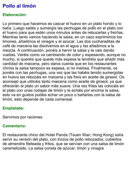 Pollo al limón  Elaboración:  Lo primero que hacemos es cascar el huevo en un plato hondo y lo batís. Luego saláis y sumergís las pechugas de pollo en el plato con el huevo para que estén unos minutos antes de rebozarlas y freírlas. Mientras tanto vamos haciendo la salsa, en un cazo exprimimos los limones, añadimos el vinagre y el azúcar. Las dos cucharaditas de café de maicena las disolvemos en el agua y las añadimos a la mezcla. A continuación, ponéis a hervir la salsa y la vais dando vueltas. Veréis como va cambiando de color y espesando, aunque no mucho, si queréis que quede más espesa le tendréis que añadir más cantidad de maicena, pero daros cuenta que en los restaurantes chinos la salsa tampoco es espesa, si no melosa. Finalmente, os ponéis con las pechugas, una vez que las habéis tenido sumergidas en huevo las rebozáis en maicena y las freís en aceite de girasol. Os aconsejó que utilicéis tanto maicena como aceite de girasol, ya que ofrecerán al plato un sabor más suave. Una vez fritas las colocáis en el plato con unas rodajas de limón y le echáis por encima la salsa, esto va en gustos podéis echar un poco o bañarlas con la salsa de limón, esto depende de cada comensal.  Emplatado:  Servimos por raciones.  Comentario:  El restaurante chino del Hotel Panda (Tsuen Wan, Hong Kong) solía servir su versión del plato, con trozos de pollo rebozados, cubiertos de almendra fileteada y fritos, que se servían con una salsa de limón caramelizado. La salsa consta de azúcar, limón y vinagre