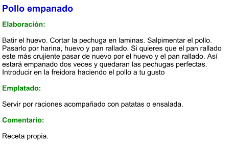 Pollo empanado  Elaboración:  Batir el huevo. Cortar la pechuga en laminas. Salpimentar el pollo. Pasarlo por harina, huevo y pan rallado. Si quieres que el pan rallado este más crujiente pasar de nuevo por el huevo y el pan rallado. Así estará empanado dos veces y quedaran las pechugas perfectas. Introducir en la freidora haciendo el pollo a tu gusto  Emplatado:  Servir por raciones acompañado con patatas o ensalada.  Comentario:  Receta propia.