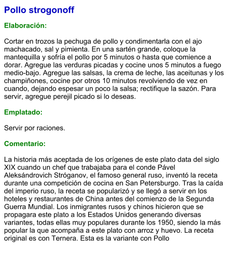 Pollo strogonoff  Elaboración:  Cortar en trozos la pechuga de pollo y condimentarla con el ajo machacado, sal y pimienta. En una sartén grande, coloque la mantequilla y sofría el pollo por 5 minutos o hasta que comience a dorar. Agregue las verduras picadas y cocine unos 5 minutos a fuego medio-bajo. Agregue las salsas, la crema de leche, las aceitunas y los champiñones, cocine por otros 10 minutos revolviendo de vez en cuando, dejando espesar un poco la salsa; rectifique la sazón. Para servir, agregue perejil picado si lo deseas.   Emplatado:  Servir por raciones.   Comentario:  La historia más aceptada de los orígenes de este plato data del siglo XIX cuando un chef que trabajaba para el conde Pável Aleksándrovich Stróganov, el famoso general ruso, inventó la receta durante una competición de cocina en San Petersburgo. Tras la caída del imperio ruso, la receta se popularizó y se llegó a servir en los hoteles y restaurantes de China antes del comienzo de la Segunda Guerra Mundial. Los inmigrantes rusos y chinos hicieron que se propagara este plato a los Estados Unidos generando diversas variantes, todas ellas muy populares durante los 1950, siendo la más popular la que acompaña a este plato con arroz y huevo. La receta original es con Ternera. Esta es la variante con Pollo