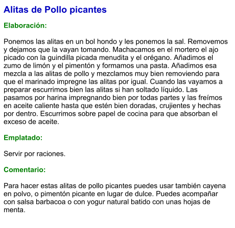 Alitas de Pollo picantes  Elaboración:  Ponemos las alitas en un bol hondo y les ponemos la sal. Removemos y dejamos que la vayan tomando. Machacamos en el mortero el ajo picado con la guindilla picada menudita y el orégano. Añadimos el zumo de limón y el pimentón y formamos una pasta. Añadimos esa mezcla a las alitas de pollo y mezclamos muy bien removiendo para que el marinado impregne las alitas por igual. Cuando las vayamos a preparar escurrimos bien las alitas si han soltado líquido. Las pasamos por harina impregnando bien por todas partes y las freímos en aceite caliente hasta que estén bien doradas, crujientes y hechas por dentro. Escurrimos sobre papel de cocina para que absorban el exceso de aceite.  Emplatado:  Servir por raciones.   Comentario:  Para hacer estas alitas de pollo picantes puedes usar también cayena en polvo, o pimentón picante en lugar de dulce. Puedes acompañar con salsa barbacoa o con yogur natural batido con unas hojas de menta.