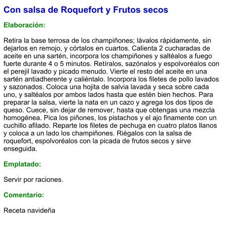 Con salsa de Roquefort y Frutos secos  Elaboración:  Retira la base terrosa de los champiñones; lávalos rápidamente, sin dejarlos en remojo, y córtalos en cuartos. Calienta 2 cucharadas de aceite en una sartén, incorpora los champiñones y saltéalos a fuego fuerte durante 4 o 5 minutos. Retíralos, sazónalos y espolvoréalos con el perejil lavado y picado menudo. Vierte el resto del aceite en una sartén antiadherente y caliéntalo. Incorpora los filetes de pollo lavados y sazonados. Coloca una hojita de salvia lavada y seca sobre cada uno, y saltéalos por ambos lados hasta que estén bien hechos. Para preparar la salsa, vierte la nata en un cazo y agrega los dos tipos de queso. Cuece, sin dejar de remover, hasta que obtengas una mezcla homogénea. Pica los piñones, los pistachos y el ajo finamente con un cuchillo afilado. Reparte los filetes de pechuga en cuatro platos llanos y coloca a un lado los champiñones. Riégalos con la salsa de roquefort, espolvoréalos con la picada de frutos secos y sirve enseguida.  Emplatado:  Servir por raciones.   Comentario:  Receta navideña