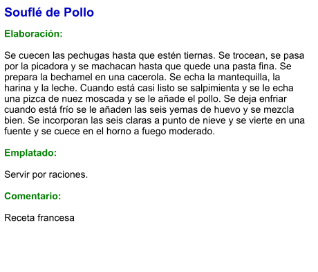 Souflé de Pollo  Elaboración:  Se cuecen las pechugas hasta que estén tiernas. Se trocean, se pasa por la picadora y se machacan hasta que quede una pasta fina. Se prepara la bechamel en una cacerola. Se echa la mantequilla, la harina y la leche. Cuando está casi listo se salpimienta y se le echa una pizca de nuez moscada y se le añade el pollo. Se deja enfriar cuando está frío se le añaden las seis yemas de huevo y se mezcla bien. Se incorporan las seis claras a punto de nieve y se vierte en una fuente y se cuece en el horno a fuego moderado.  Emplatado:  Servir por raciones.   Comentario:  Receta francesa