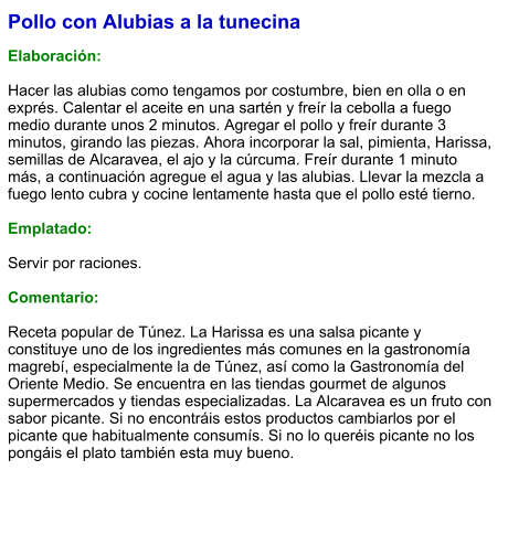 Pollo con Alubias a la tunecina  Elaboración:  Hacer las alubias como tengamos por costumbre, bien en olla o en exprés. Calentar el aceite en una sartén y freír la cebolla a fuego medio durante unos 2 minutos. Agregar el pollo y freír durante 3 minutos, girando las piezas. Ahora incorporar la sal, pimienta, Harissa, semillas de Alcaravea, el ajo y la cúrcuma. Freír durante 1 minuto más, a continuación agregue el agua y las alubias. Llevar la mezcla a fuego lento cubra y cocine lentamente hasta que el pollo esté tierno.   Emplatado:  Servir por raciones.   Comentario:  Receta popular de Túnez. La Harissa es una salsa picante y constituye uno de los ingredientes más comunes en la gastronomía magrebí, especialmente la de Túnez, así como la Gastronomía del Oriente Medio. Se encuentra en las tiendas gourmet de algunos supermercados y tiendas especializadas. La Alcaravea es un fruto con sabor picante. Si no encontráis estos productos cambiarlos por el picante que habitualmente consumís. Si no lo queréis picante no los pongáis el plato también esta muy bueno.