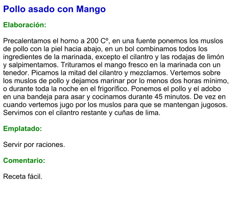 Pollo asado con Mango  Elaboración:  Precalentamos el horno a 200 Cº, en una fuente ponemos los muslos de pollo con la piel hacia abajo, en un bol combinamos todos los ingredientes de la marinada, excepto el cilantro y las rodajas de limón y salpimentamos. Trituramos el mango fresco en la marinada con un tenedor. Picamos la mitad del cilantro y mezclamos. Vertemos sobre los muslos de pollo y dejamos marinar por lo menos dos horas mínimo, o durante toda la noche en el frigorífico. Ponemos el pollo y el adobo en una bandeja para asar y cocinamos durante 45 minutos. De vez en cuando vertemos jugo por los muslos para que se mantengan jugosos. Servimos con el cilantro restante y cuñas de lima.  Emplatado:  Servir por raciones.   Comentario:  Receta fácil.