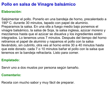 Pollo en salsa de Vinagre balsámico  Elaboración:  Salpimentar el pollo. Ponerlo en una bandeja de horno, precalentado a 190º C. durante 30 minutos, tapado con papel de aluminio. Preparamos la salsa. En una olla a fuego medio bajo ponemos el vinagre balsámico, la salsa de Soja, la salsa inglesa, azúcar moreno y mezclamos hasta que el azúcar se disuelva y los ingredientes estén integrados. Lo tenemos unos 7 minutos. Después del tiempo del horno retiramos el papel de aluminio y napamos el pollo con la salsa llevándolo, sin cubrirlo, otra ves al horno entre 30 a 40 minutos hasta que este dorado. cada 7 o 10 minutos bañar el pollo con la salsa que tenemos en la bandeja refractaria. Listo para comer.  Emplatado:  Servir uno a dos muslos por persona según tamaño.  Comentario:  Receta con mucho sabor y muy fácil de preparar.