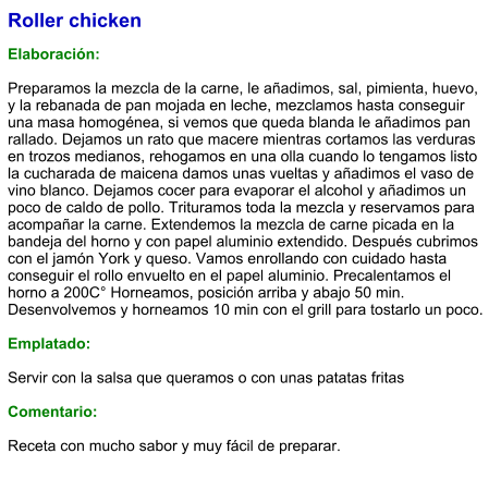 Roller chicken  Elaboración:  Preparamos la mezcla de la carne, le añadimos, sal, pimienta, huevo, y la rebanada de pan mojada en leche, mezclamos hasta conseguir una masa homogénea, si vemos que queda blanda le añadimos pan rallado. Dejamos un rato que macere mientras cortamos las verduras en trozos medianos, rehogamos en una olla cuando lo tengamos listo la cucharada de maicena damos unas vueltas y añadimos el vaso de vino blanco. Dejamos cocer para evaporar el alcohol y añadimos un poco de caldo de pollo. Trituramos toda la mezcla y reservamos para acompañar la carne. Extendemos la mezcla de carne picada en la bandeja del horno y con papel aluminio extendido. Después cubrimos con el jamón York y queso. Vamos enrollando con cuidado hasta conseguir el rollo envuelto en el papel aluminio. Precalentamos el horno a 200C° Horneamos, posición arriba y abajo 50 min. Desenvolvemos y horneamos 10 min con el grill para tostarlo un poco.  Emplatado:  Servir con la salsa que queramos o con unas patatas fritas  Comentario:  Receta con mucho sabor y muy fácil de preparar.