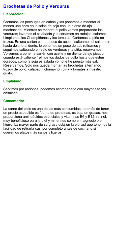 Brochetas de Pollo y Verduras  Elaboración:  Cortamos las pechugas en cubos y las ponemos a macerar al menos una hora en la salsa de soja con un diente de ajo machacado. Mientras se macera el pollo vamos preparando las verduras; lavamos el calabacín y lo cortamos en rodajas, salamos. Limpiamos los Champiñones y los tomates. Cortamos la piña en trozos. En una sartén con un poco de aceite, salteamos el calabacín hasta dejarlo al dente, le ponemos un poco de sal, retiramos y seguimos salteando el resto de verduras y la piña, reservamos. Volvemos a poner la sartén con aceite y un diente de ajo picado, cuando esté caliente freímos los dados de pollo hasta que estén dorados, como la soja es salada yo no le he puesto más sal. Reservamos. Solo nos queda montar las brochetas alternando trozos de pollo, calabacín champiñón piña y tomates a nuestro gusto.  Emplatado:  Servimos por raciones, podemos acompañarlo con mayonesa y/o ensalada.  Comentario:  La carne del pollo es una de las más consumidas, además de tener un precio asequible es fuente de proteínas, es baja en grasas, nos proporciona aminoácidos esenciales y vitaminas B6 y B12, retinol, muy beneficioso para la piel y minerales como el magnesio o el hierro. La mayor parte de su grasa está en la piel así que tenemos la facilidad de retirarla casi por completo antes de cocinarlo si queremos platos más sanos y ligeros.