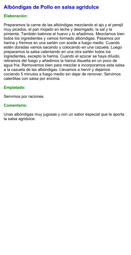 Albóndigas de Pollo en salsa agridulce  Elaboración:  Preparamos la carne de las albóndigas mezclando el ajo y el perejil muy picados, el pan mojado en leche y desmigado, la sal y la pimienta. También batimos el huevo y lo añadimos. Mezclamos bien todos los ingredientes y vamos formado albóndigas. Pasamos por harina y freímos en una sartén con aceite a fuego medio. Cuando estén doradas vamos sacando y colocando en una cazuela. Luego preparamos la salsa calentando en una otra sartén todos los ingredientes, excepto la harina. Cuando el azúcar se haya diluido, retiramos del fuego y añadimos la harina disuelta en un poco de agua fría. Removemos bien para mezclar e incorporamos esta salsa a la cazuela de las albóndigas. Llevamos a hervir y dejamos cociendo 5 minutos a fuego medio sin dejar de remover. Servimos calentitas con salsa por encima.  Emplatado:  Servimos por raciones.  Comentario:  Unas albóndigas muy jugosas y con un sabor especial que le aporta la salsa agridulce.