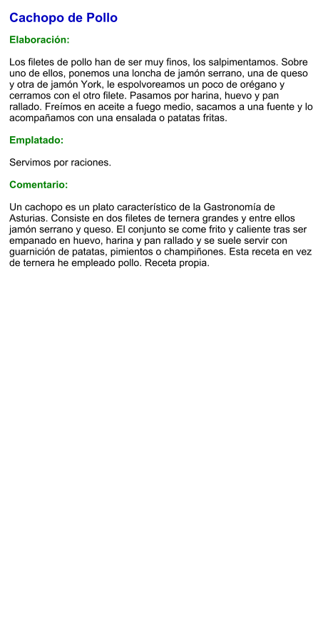 Cachopo de Pollo  Elaboración:  Los filetes de pollo han de ser muy finos, los salpimentamos. Sobre uno de ellos, ponemos una loncha de jamón serrano, una de queso y otra de jamón York, le espolvoreamos un poco de orégano y cerramos con el otro filete. Pasamos por harina, huevo y pan rallado. Freímos en aceite a fuego medio, sacamos a una fuente y lo acompañamos con una ensalada o patatas fritas.  Emplatado:  Servimos por raciones.  Comentario:  Un cachopo es un plato característico de la Gastronomía de Asturias. Consiste en dos filetes de ternera grandes y entre ellos jamón serrano y queso. El conjunto se come frito y caliente tras ser empanado en huevo, harina y pan rallado y se suele servir con guarnición de patatas, pimientos o champiñones. Esta receta en vez de ternera he empleado pollo. Receta propia.