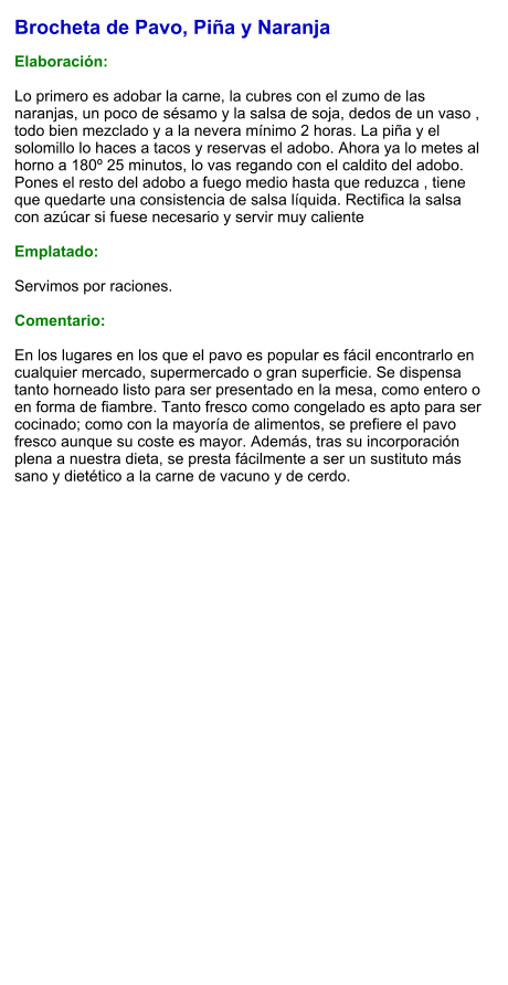 Brocheta de Pavo, Piña y Naranja  Elaboración:  Lo primero es adobar la carne, la cubres con el zumo de las naranjas, un poco de sésamo y la salsa de soja, dedos de un vaso , todo bien mezclado y a la nevera mínimo 2 horas. La piña y el solomillo lo haces a tacos y reservas el adobo. Ahora ya lo metes al horno a 180º 25 minutos, lo vas regando con el caldito del adobo. Pones el resto del adobo a fuego medio hasta que reduzca , tiene que quedarte una consistencia de salsa líquida. Rectifica la salsa con azúcar si fuese necesario y servir muy caliente  Emplatado:  Servimos por raciones.  Comentario:  En los lugares en los que el pavo es popular es fácil encontrarlo en cualquier mercado, supermercado o gran superficie. Se dispensa tanto horneado listo para ser presentado en la mesa, como entero o en forma de fiambre. Tanto fresco como congelado es apto para ser cocinado; como con la mayoría de alimentos, se prefiere el pavo fresco aunque su coste es mayor. Además, tras su incorporación plena a nuestra dieta, se presta fácilmente a ser un sustituto más sano y dietético a la carne de vacuno y de cerdo.