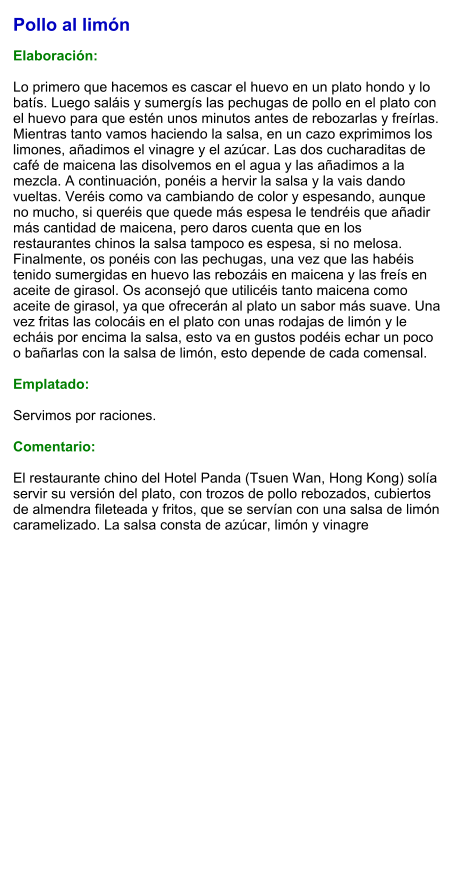 Pollo al limón  Elaboración:  Lo primero que hacemos es cascar el huevo en un plato hondo y lo batís. Luego saláis y sumergís las pechugas de pollo en el plato con el huevo para que estén unos minutos antes de rebozarlas y freírlas. Mientras tanto vamos haciendo la salsa, en un cazo exprimimos los limones, añadimos el vinagre y el azúcar. Las dos cucharaditas de café de maicena las disolvemos en el agua y las añadimos a la mezcla. A continuación, ponéis a hervir la salsa y la vais dando vueltas. Veréis como va cambiando de color y espesando, aunque no mucho, si queréis que quede más espesa le tendréis que añadir más cantidad de maicena, pero daros cuenta que en los restaurantes chinos la salsa tampoco es espesa, si no melosa. Finalmente, os ponéis con las pechugas, una vez que las habéis tenido sumergidas en huevo las rebozáis en maicena y las freís en aceite de girasol. Os aconsejó que utilicéis tanto maicena como aceite de girasol, ya que ofrecerán al plato un sabor más suave. Una vez fritas las colocáis en el plato con unas rodajas de limón y le echáis por encima la salsa, esto va en gustos podéis echar un poco o bañarlas con la salsa de limón, esto depende de cada comensal.  Emplatado:  Servimos por raciones.  Comentario:  El restaurante chino del Hotel Panda (Tsuen Wan, Hong Kong) solía servir su versión del plato, con trozos de pollo rebozados, cubiertos de almendra fileteada y fritos, que se servían con una salsa de limón caramelizado. La salsa consta de azúcar, limón y vinagre