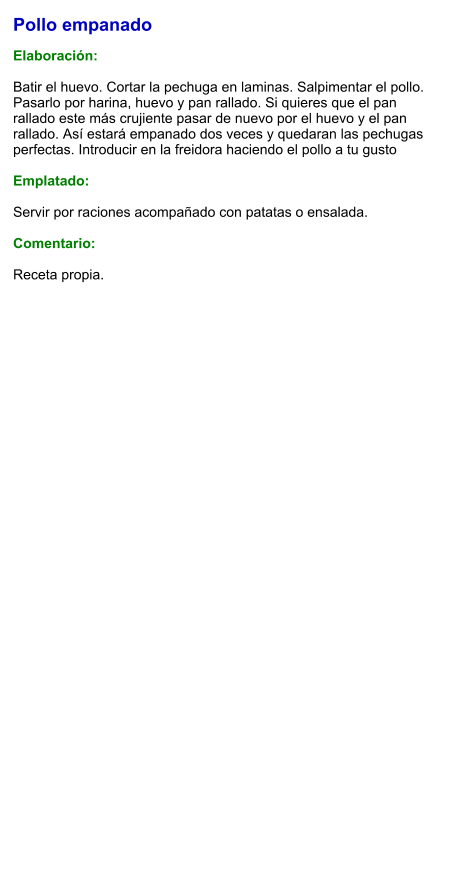 Pollo empanado  Elaboración:  Batir el huevo. Cortar la pechuga en laminas. Salpimentar el pollo. Pasarlo por harina, huevo y pan rallado. Si quieres que el pan rallado este más crujiente pasar de nuevo por el huevo y el pan rallado. Así estará empanado dos veces y quedaran las pechugas perfectas. Introducir en la freidora haciendo el pollo a tu gusto  Emplatado:  Servir por raciones acompañado con patatas o ensalada.  Comentario:  Receta propia.