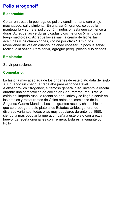 Pollo strogonoff  Elaboración:  Cortar en trozos la pechuga de pollo y condimentarla con el ajo machacado, sal y pimienta. En una sartén grande, coloque la mantequilla y sofría el pollo por 5 minutos o hasta que comience a dorar. Agregue las verduras picadas y cocine unos 5 minutos a fuego medio-bajo. Agregue las salsas, la crema de leche, las aceitunas y los champiñones, cocine por otros 10 minutos revolviendo de vez en cuando, dejando espesar un poco la salsa; rectifique la sazón. Para servir, agregue perejil picado si lo deseas.   Emplatado:  Servir por raciones.   Comentario:  La historia más aceptada de los orígenes de este plato data del siglo XIX cuando un chef que trabajaba para el conde Pável Aleksándrovich Stróganov, el famoso general ruso, inventó la receta durante una competición de cocina en San Petersburgo. Tras la caída del imperio ruso, la receta se popularizó y se llegó a servir en los hoteles y restaurantes de China antes del comienzo de la Segunda Guerra Mundial. Los inmigrantes rusos y chinos hicieron que se propagara este plato a los Estados Unidos generando diversas variantes, todas ellas muy populares durante los 1950, siendo la más popular la que acompaña a este plato con arroz y huevo. La receta original es con Ternera. Esta es la variante con Pollo