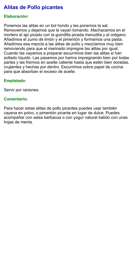 Alitas de Pollo picantes  Elaboración:  Ponemos las alitas en un bol hondo y les ponemos la sal. Removemos y dejamos que la vayan tomando. Machacamos en el mortero el ajo picado con la guindilla picada menudita y el orégano. Añadimos el zumo de limón y el pimentón y formamos una pasta. Añadimos esa mezcla a las alitas de pollo y mezclamos muy bien removiendo para que el marinado impregne las alitas por igual. Cuando las vayamos a preparar escurrimos bien las alitas si han soltado líquido. Las pasamos por harina impregnando bien por todas partes y las freímos en aceite caliente hasta que estén bien doradas, crujientes y hechas por dentro. Escurrimos sobre papel de cocina para que absorban el exceso de aceite.  Emplatado:  Servir por raciones.   Comentario:  Para hacer estas alitas de pollo picantes puedes usar también cayena en polvo, o pimentón picante en lugar de dulce. Puedes acompañar con salsa barbacoa o con yogur natural batido con unas hojas de menta.