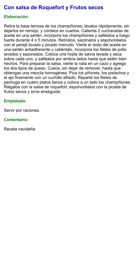 Con salsa de Roquefort y Frutos secos  Elaboración:  Retira la base terrosa de los champiñones; lávalos rápidamente, sin dejarlos en remojo, y córtalos en cuartos. Calienta 2 cucharadas de aceite en una sartén, incorpora los champiñones y saltéalos a fuego fuerte durante 4 o 5 minutos. Retíralos, sazónalos y espolvoréalos con el perejil lavado y picado menudo. Vierte el resto del aceite en una sartén antiadherente y caliéntalo. Incorpora los filetes de pollo lavados y sazonados. Coloca una hojita de salvia lavada y seca sobre cada uno, y saltéalos por ambos lados hasta que estén bien hechos. Para preparar la salsa, vierte la nata en un cazo y agrega los dos tipos de queso. Cuece, sin dejar de remover, hasta que obtengas una mezcla homogénea. Pica los piñones, los pistachos y el ajo finamente con un cuchillo afilado. Reparte los filetes de pechuga en cuatro platos llanos y coloca a un lado los champiñones. Riégalos con la salsa de roquefort, espolvoréalos con la picada de frutos secos y sirve enseguida.  Emplatado:  Servir por raciones.   Comentario:  Receta navideña