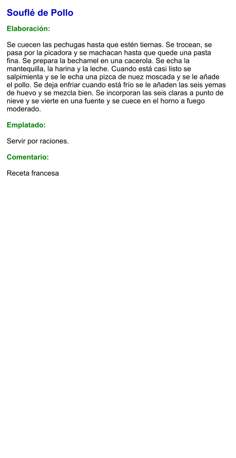 Souflé de Pollo  Elaboración:  Se cuecen las pechugas hasta que estén tiernas. Se trocean, se pasa por la picadora y se machacan hasta que quede una pasta fina. Se prepara la bechamel en una cacerola. Se echa la mantequilla, la harina y la leche. Cuando está casi listo se salpimienta y se le echa una pizca de nuez moscada y se le añade el pollo. Se deja enfriar cuando está frío se le añaden las seis yemas de huevo y se mezcla bien. Se incorporan las seis claras a punto de nieve y se vierte en una fuente y se cuece en el horno a fuego moderado.  Emplatado:  Servir por raciones.   Comentario:  Receta francesa